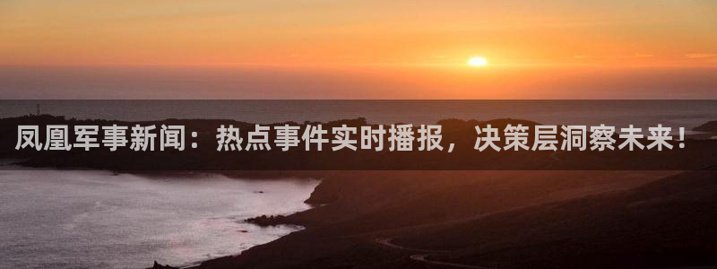 体育直播免费观看咪咕：凤凰军事新闻：热点事件实时播报，决策层洞察未来！